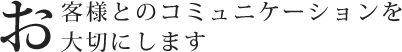 お客様とのコミュニケーションを大切にします