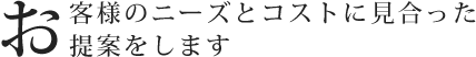 お客様のニーズとコストに見合った提案をします